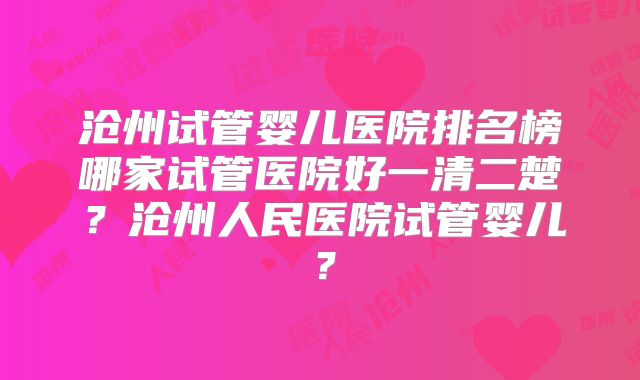 沧州试管婴儿医院排名榜哪家试管医院好一清二楚？沧州人民医院试管婴儿？