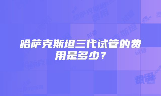 哈萨克斯坦三代试管的费用是多少?