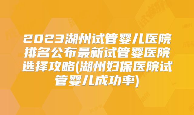 2023湖州试管婴儿医院排名公布最新试管婴医院选择攻略(湖州妇保医院试管婴儿成功率)