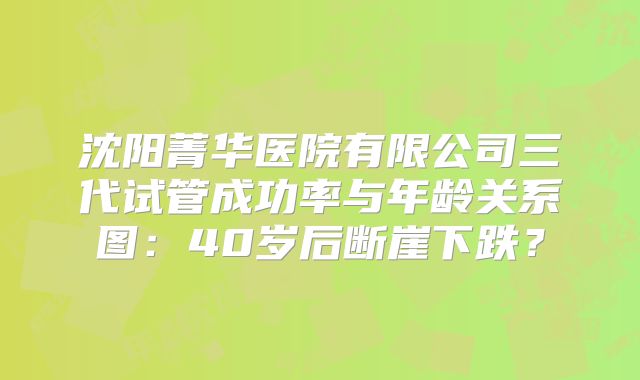 沈阳菁华医院有限公司三代试管成功率与年龄关系图：40岁后断崖下跌？