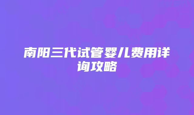 南阳三代试管婴儿费用详询攻略