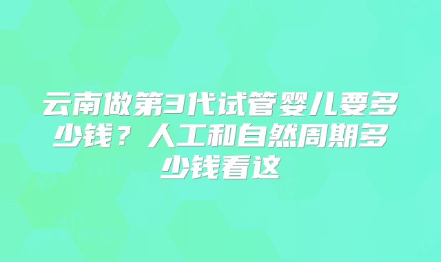 云南做第3代试管婴儿要多少钱?人工和自然周期多少钱看这