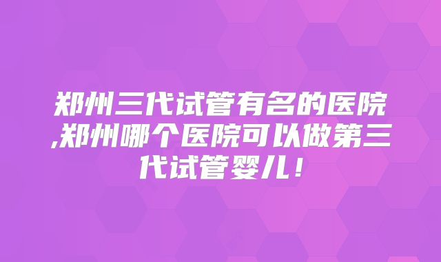 郑州三代试管有名的医院,郑州哪个医院可以做第三代试管婴儿!