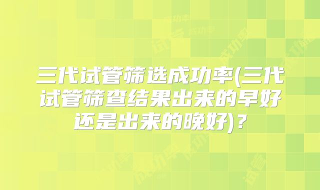 三代试管筛选成功率(三代试管筛查结果出来的早好还是出来的晚好)?