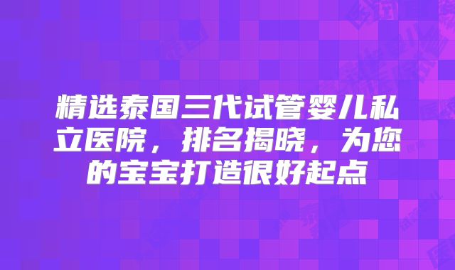 精选泰国三代试管婴儿私立医院，排名揭晓，为您的宝宝打造很好起点