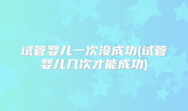试管婴儿一次没成功(试管婴儿几次才能成功)