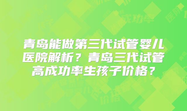 青岛能做第三代试管婴儿医院解析?青岛三代试管高成功率生孩子价格?