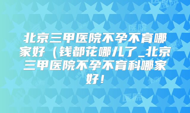 北京三甲医院不孕不育哪家好(钱都花哪儿了_北京三甲医院不孕不育科哪家好!