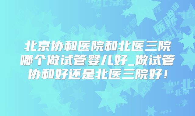 北京协和医院和北医三院哪个做试管婴儿好_做试管协和好还是北医三院好！