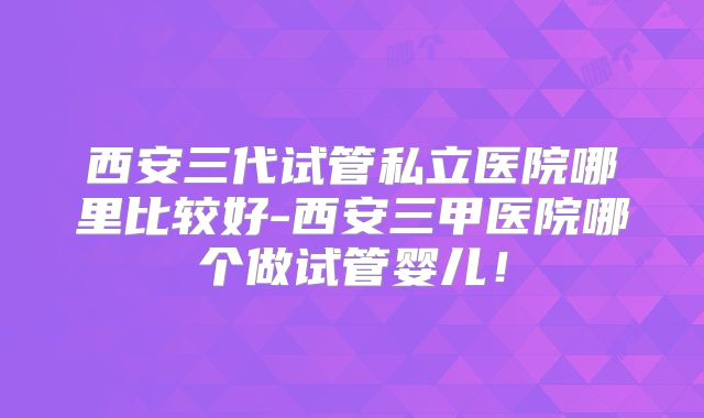 西安三代试管私立医院哪里比较好-西安三甲医院哪个做试管婴儿！