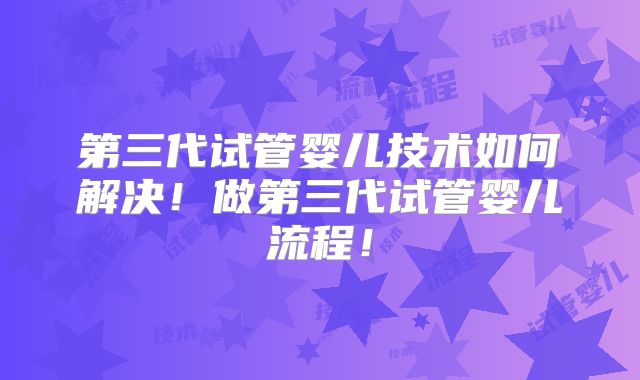 第三代试管婴儿技术如何解决！做第三代试管婴儿流程！