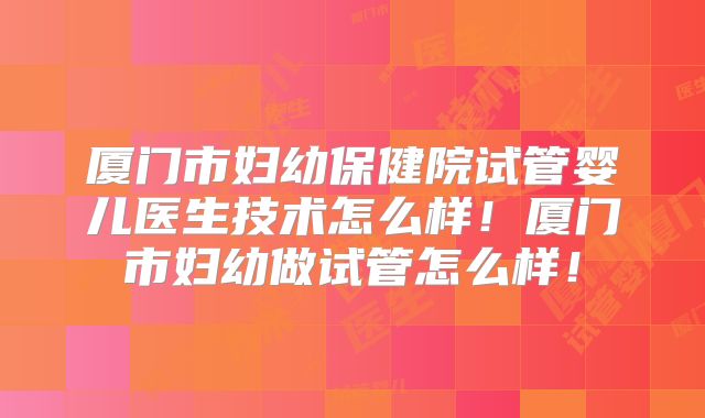 厦门市妇幼保健院试管婴儿医生技术怎么样!厦门市妇幼做试管怎么样!