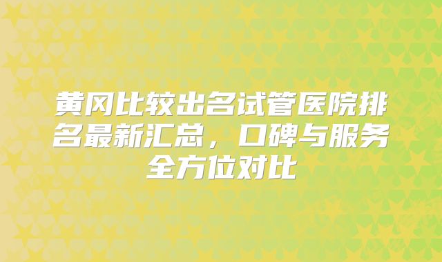 黄冈比较出名试管医院排名最新汇总，口碑与服务全方位对比