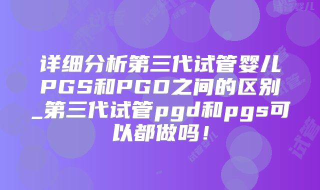 详细分析第三代试管婴儿PGS和PGD之间的区别_第三代试管pgd和pgs可以都做吗！