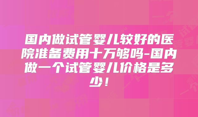 国内做试管婴儿较好的医院准备费用十万够吗-国内做一个试管婴儿价格是多少!