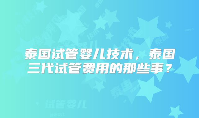 泰国试管婴儿技术，泰国三代试管费用的那些事？