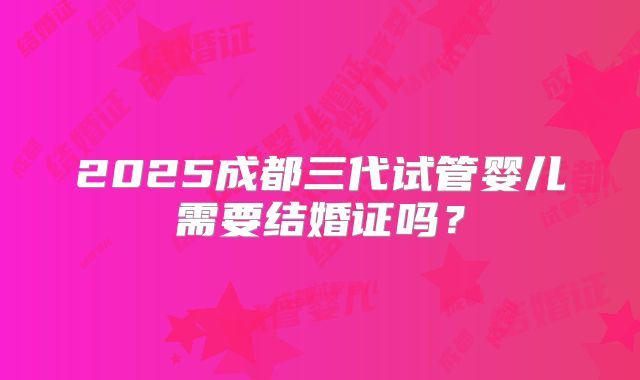 2025成都三代试管婴儿需要结婚证吗？