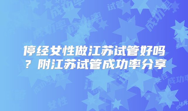 停经女性做江苏试管好吗？附江苏试管成功率分享