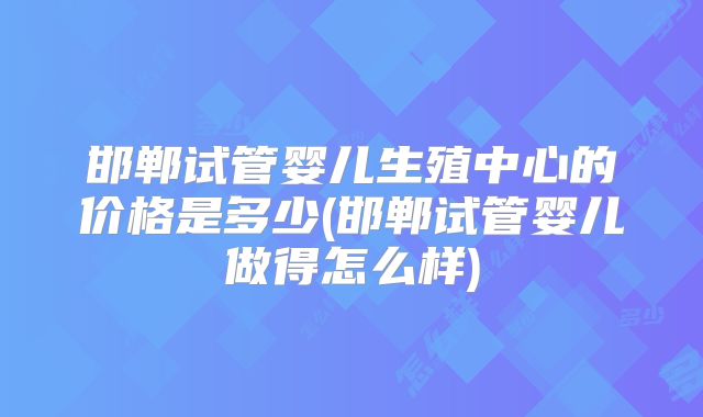 邯郸试管婴儿生殖中心的价格是多少(邯郸试管婴儿做得怎么样)