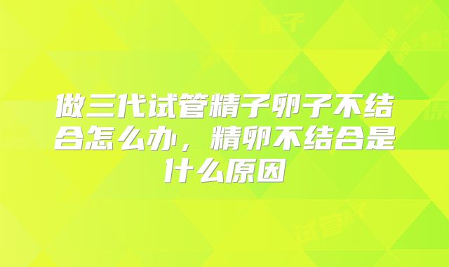 做三代试管精子卵子不结合怎么办，精卵不结合是什么原因
