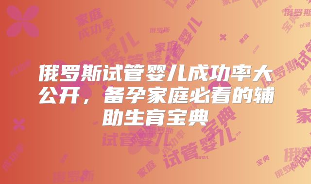 俄罗斯试管婴儿成功率大公开,备孕家庭必看的辅助生育宝典