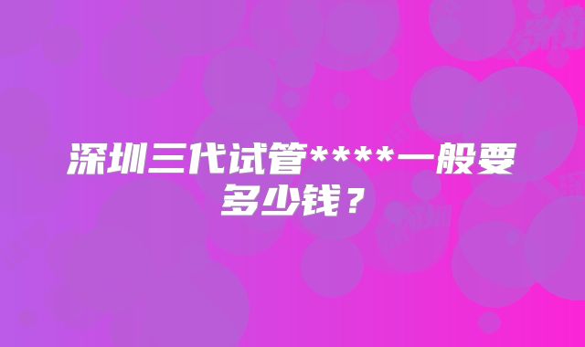 深圳三代试管****一般要多少钱？