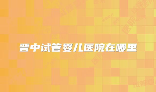 晋中试管婴儿医院在哪里