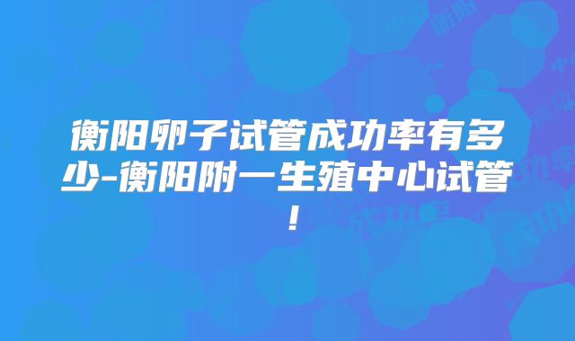 衡阳卵子试管成功率有多少-衡阳附一生殖中心试管！