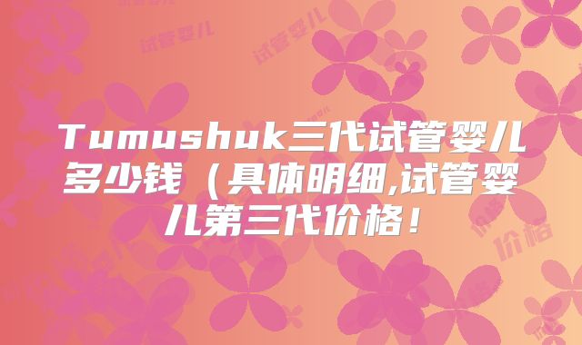 Tumushuk三代试管婴儿多少钱（具体明细,试管婴儿第三代价格！