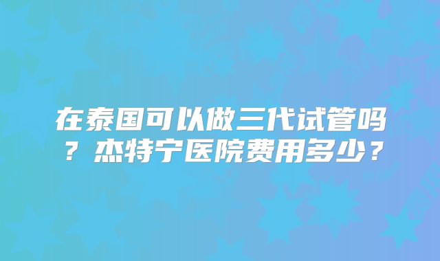 在泰国可以做三代试管吗？杰特宁医院费用多少？