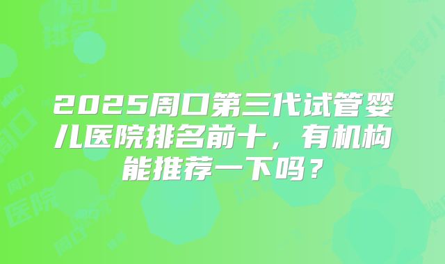 2025周口第三代试管婴儿医院排名前十，有机构能推荐一下吗？