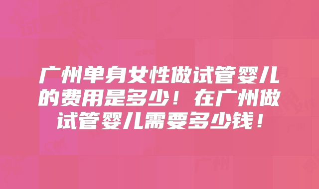 广州单身女性做试管婴儿的费用是多少!在广州做试管婴儿需要多少钱!