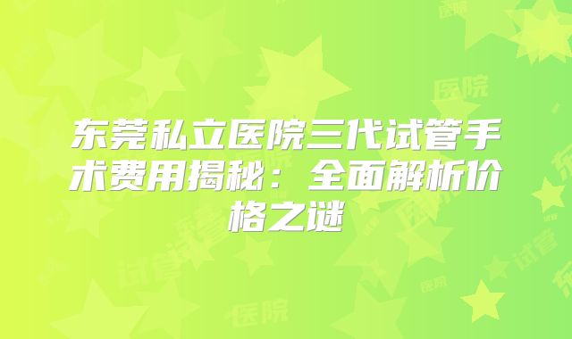 东莞私立医院三代试管手术费用揭秘：全面解析价格之谜