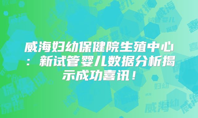 威海妇幼保健院生殖中心：新试管婴儿数据分析揭示成功喜讯！