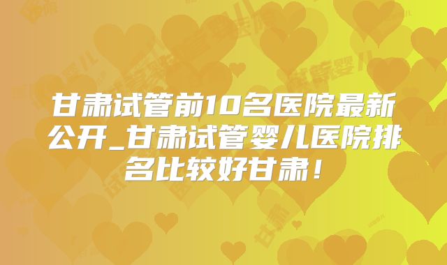 甘肃试管前10名医院最新公开_甘肃试管婴儿医院排名比较好甘肃！