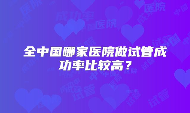 全中国哪家医院做试管成功率比较高?