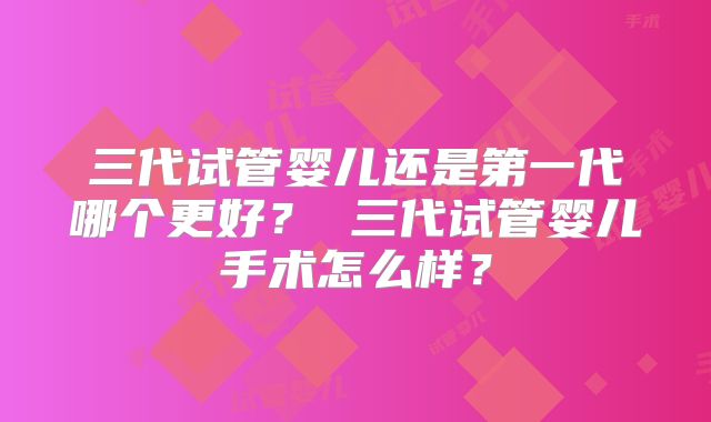 三代试管婴儿还是第一代哪个更好？ 三代试管婴儿手术怎么样？