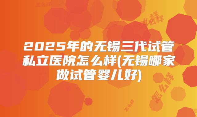 2025年的无锡三代试管私立医院怎么样(无锡哪家做试管婴儿好)