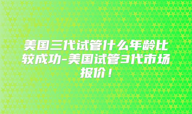 美国三代试管什么年龄比较成功-美国试管3代市场报价!