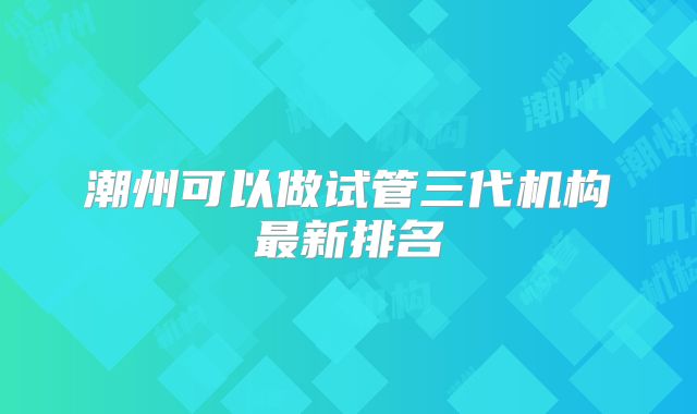 潮州可以做试管三代机构最新排名