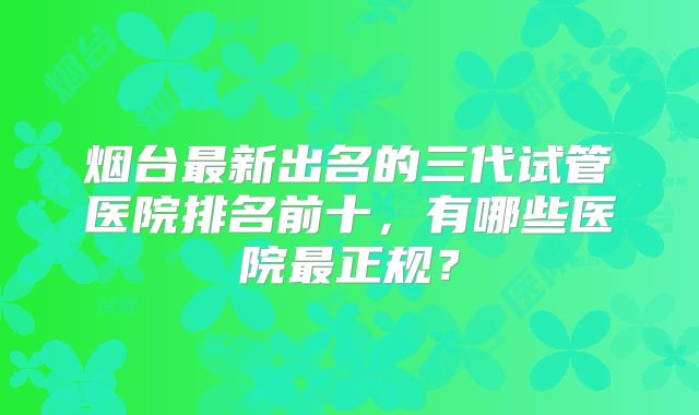 烟台最新出名的三代试管医院排名前十,有哪些医院最正规?