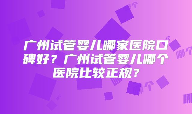 广州试管婴儿哪家医院口碑好?广州试管婴儿哪个医院比较正规?