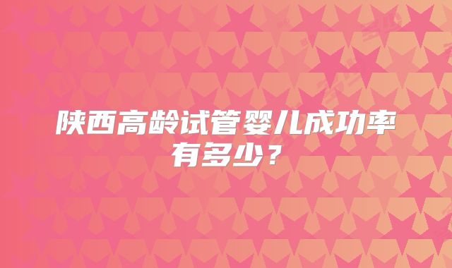 陕西高龄试管婴儿成功率有多少?
