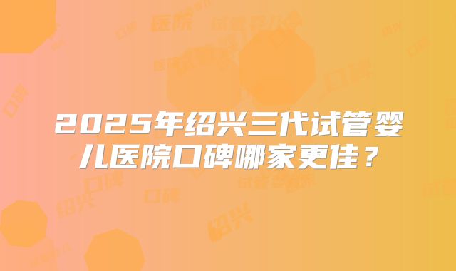 2025年绍兴三代试管婴儿医院口碑哪家更佳?
