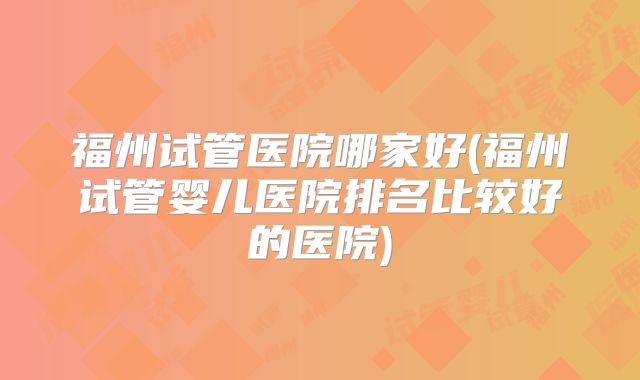 福州试管医院哪家好(福州试管婴儿医院排名比较好的医院)