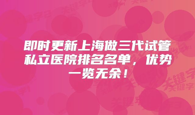 即时更新上海做三代试管私立医院排名名单，优势一览无余！