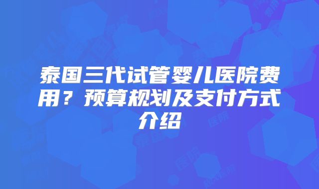 泰国三代试管婴儿医院费用？预算规划及支付方式介绍