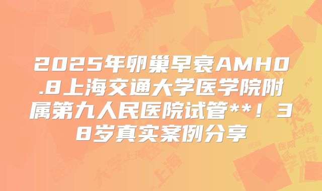 2025年卵巢早衰AMH0.8上海交通大学医学院附属第九人民医院试管**！38岁真实案例分享