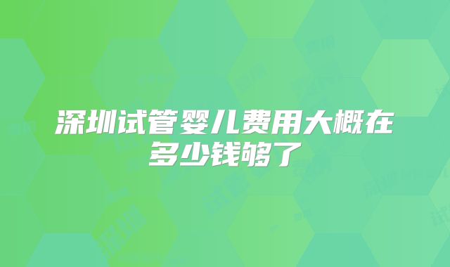 深圳试管婴儿费用大概在多少钱够了