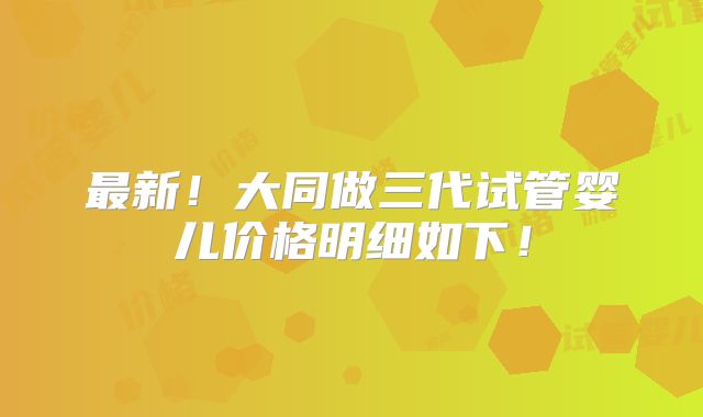 最新！大同做三代试管婴儿价格明细如下！